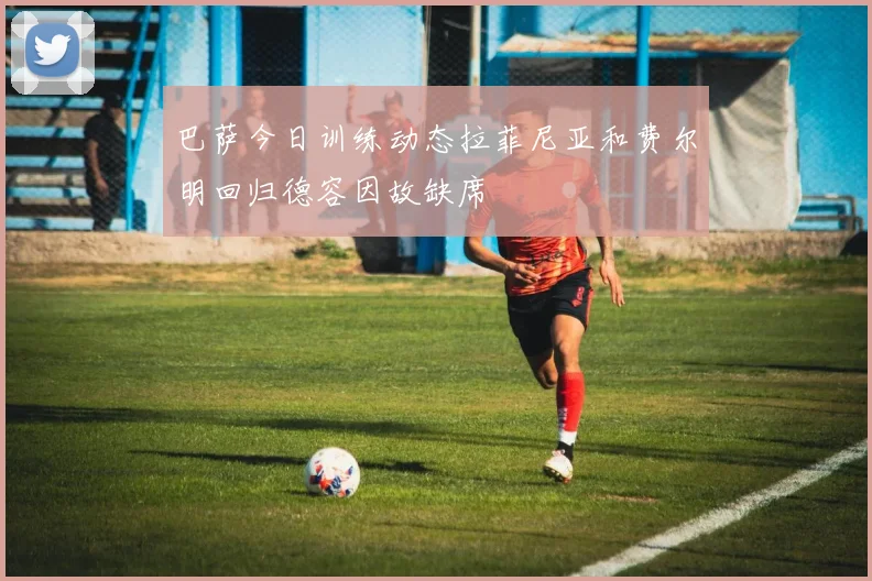 巴萨今日训练动态拉菲尼亚和费尔明回归德容因故缺席