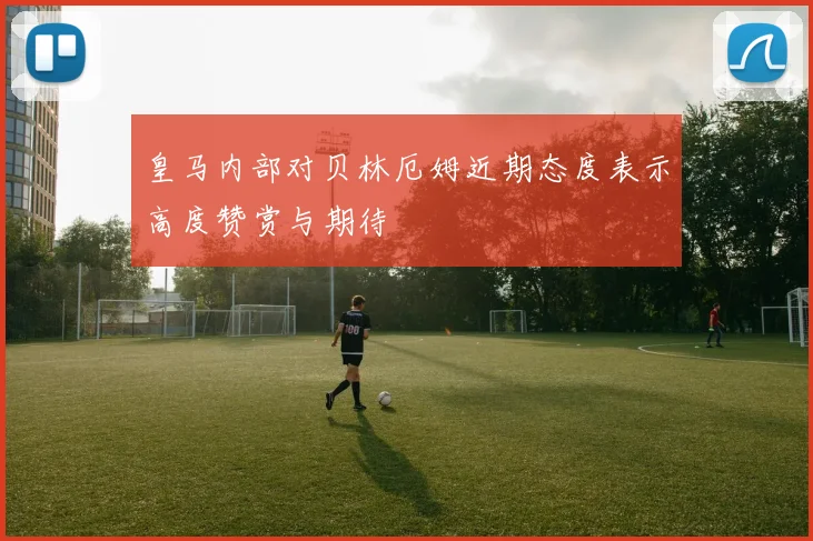 皇马内部对贝林厄姆近期态度表示高度赞赏与期待