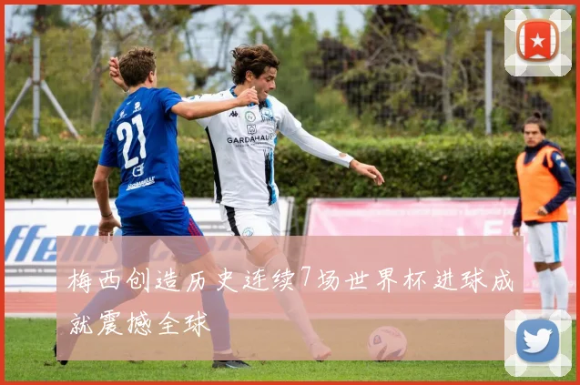 梅西创造历史连续7场世界杯进球成就震撼全球