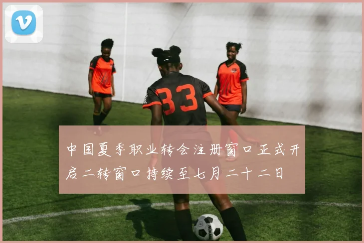 中国夏季职业转会注册窗口正式开启二转窗口持续至七月二十二日