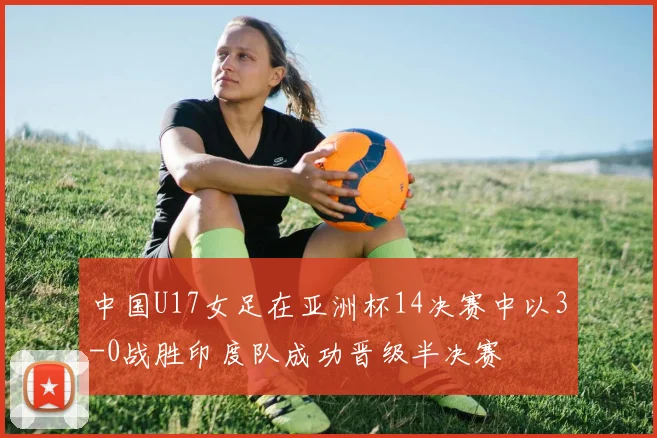 中国U17女足在亚洲杯14决赛中以3-0战胜印度队成功晋级半决赛