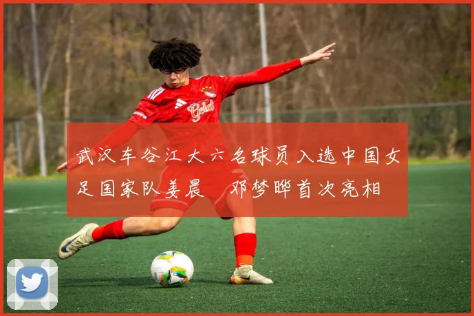 武汉车谷江大六名球员入选中国女足国家队姜晨璟邓梦晔首次亮相