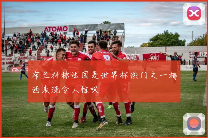 布兰科称法国是世界杯热门之一梅西表现令人惊叹