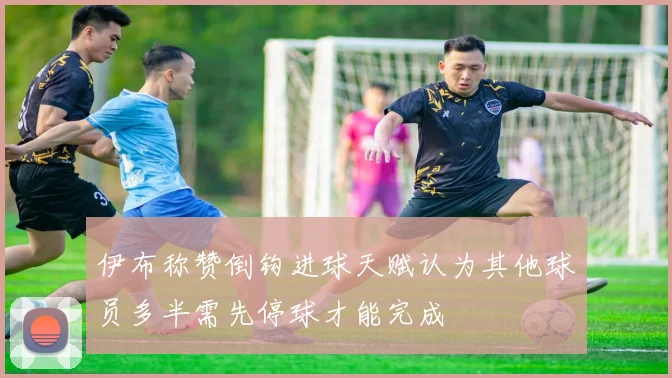 伊布称赞倒钩进球天赋认为其他球员多半需先停球才能完成