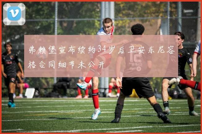 弗赖堡宣布续约34岁后卫安东尼容格合同细节未公开