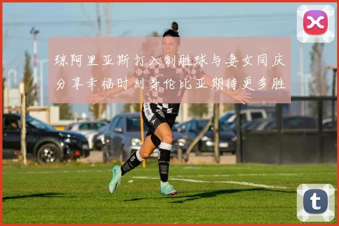 琼阿里亚斯打入制胜球与妻女同庆分享幸福时刻哥伦比亚期待更多胜利