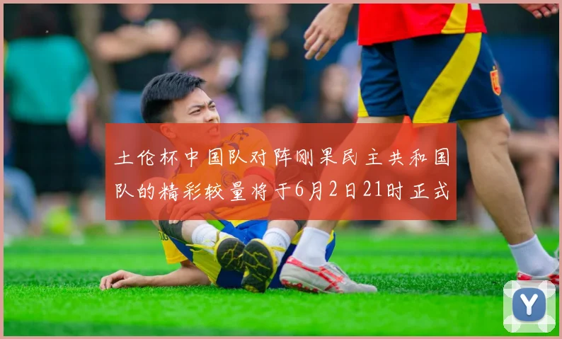 土伦杯中国队对阵刚果民主共和国队的精彩较量将于6月2日21时正式开启