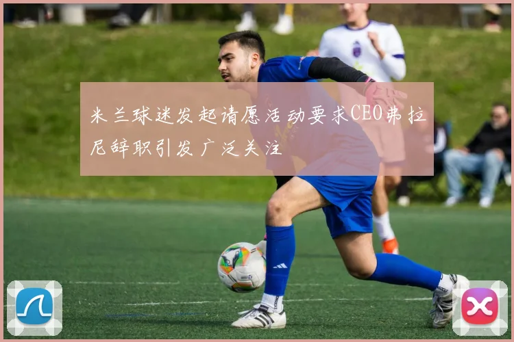 米兰球迷发起请愿活动要求CEO弗拉尼辞职引发广泛关注