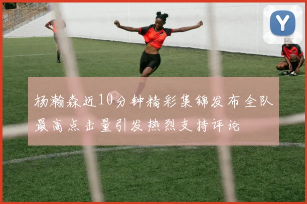 杨瀚森近10分钟精彩集锦发布全队最高点击量引发热烈支持评论