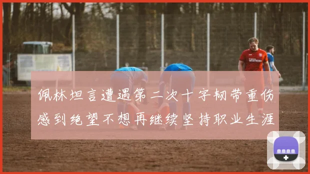 佩林坦言遭遇第二次十字韧带重伤感到绝望不想再继续坚持职业生涯