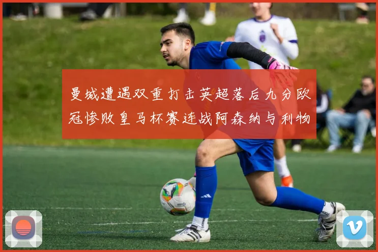 曼城遭遇双重打击英超落后九分欧冠惨败皇马杯赛连战阿森纳与利物浦