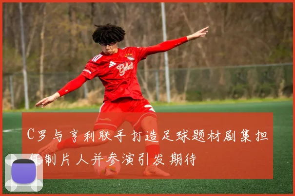 C罗与亨利联手打造足球题材剧集担任制片人并参演引发期待